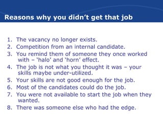 Reasons why you didn’t get that job
1. The vacancy no longer exists.
2. Competition from an internal candidate.
3. You remind them of someone they once worked
with – ‘halo’ and ‘horn’ effect.
4. The job is not what you thought it was – your
skills maybe under-utilized.
5. Your skills are not good enough for the job.
6. Most of the candidates could do the job.
7. You were not available to start the job when they
wanted.
8. There was someone else who had the edge.
 