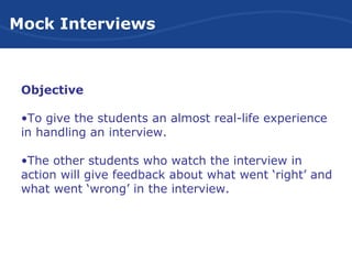 Mock Interviews
Objective
•To give the students an almost real-life experience
in handling an interview.
•The other students who watch the interview in
action will give feedback about what went ‘right’ and
what went ‘wrong’ in the interview.
 