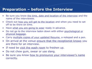 Preparation – before the Interview
• Be sure you know the time, date and location of the interview and the
name of the interviewee.
• Check out how you will get to the location and when you need to set
off to be there on time.
• Have what you are going to wear ready in advance.
• Do not go to the interview laden down with either psychological or
physical baggage.
• Carry multiple copies of your updated Resume, a notepad and a pen.
• On arrival at the venue ensure that the receptionist knows you
are there for an interview.
• If need be visit the wash room to freshen up.
• Do not chew gum, swear or use slang.
• Be sure you know how to pronounce your interviewer’s name
correctly.
 