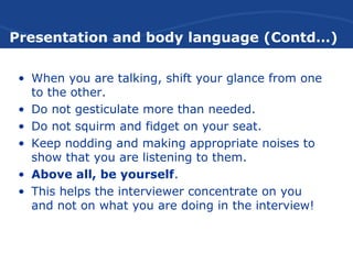 Presentation and body language (Contd…)
• When you are talking, shift your glance from one
to the other.
• Do not gesticulate more than needed.
• Do not squirm and fidget on your seat.
• Keep nodding and making appropriate noises to
show that you are listening to them.
• Above all, be yourself.
• This helps the interviewer concentrate on you
and not on what you are doing in the interview!
 