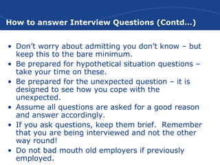 How to answer Interview Questions (Contd…)
• Don’t worry about admitting you don’t know – but
keep this to the bare minimum.
• Be prepared for hypothetical situation questions –
take your time on these.
• Be prepared for the unexpected question – it is
designed to see how you cope with the
unexpected.
• Assume all questions are asked for a good reason
and answer accordingly.
• If you ask questions, keep them brief. Remember
that you are being interviewed and not the other
way round!
• Do not bad mouth old employers if previously
employed.
 