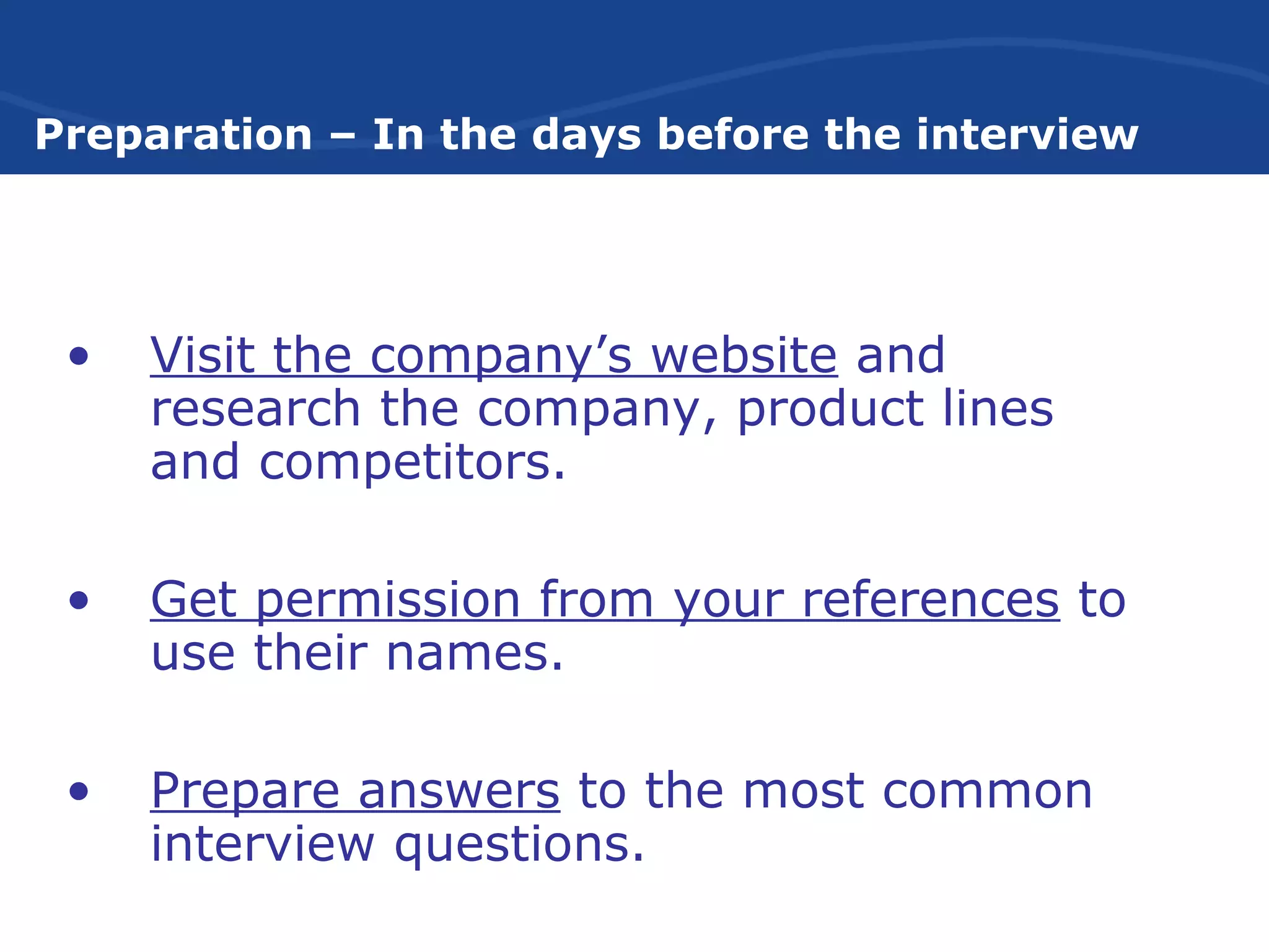 Preparation – In the days before the interview
• Visit the company’s website and
research the company, product lines
and competitors.
• Get permission from your references to
use their names.
• Prepare answers to the most common
interview questions.
 