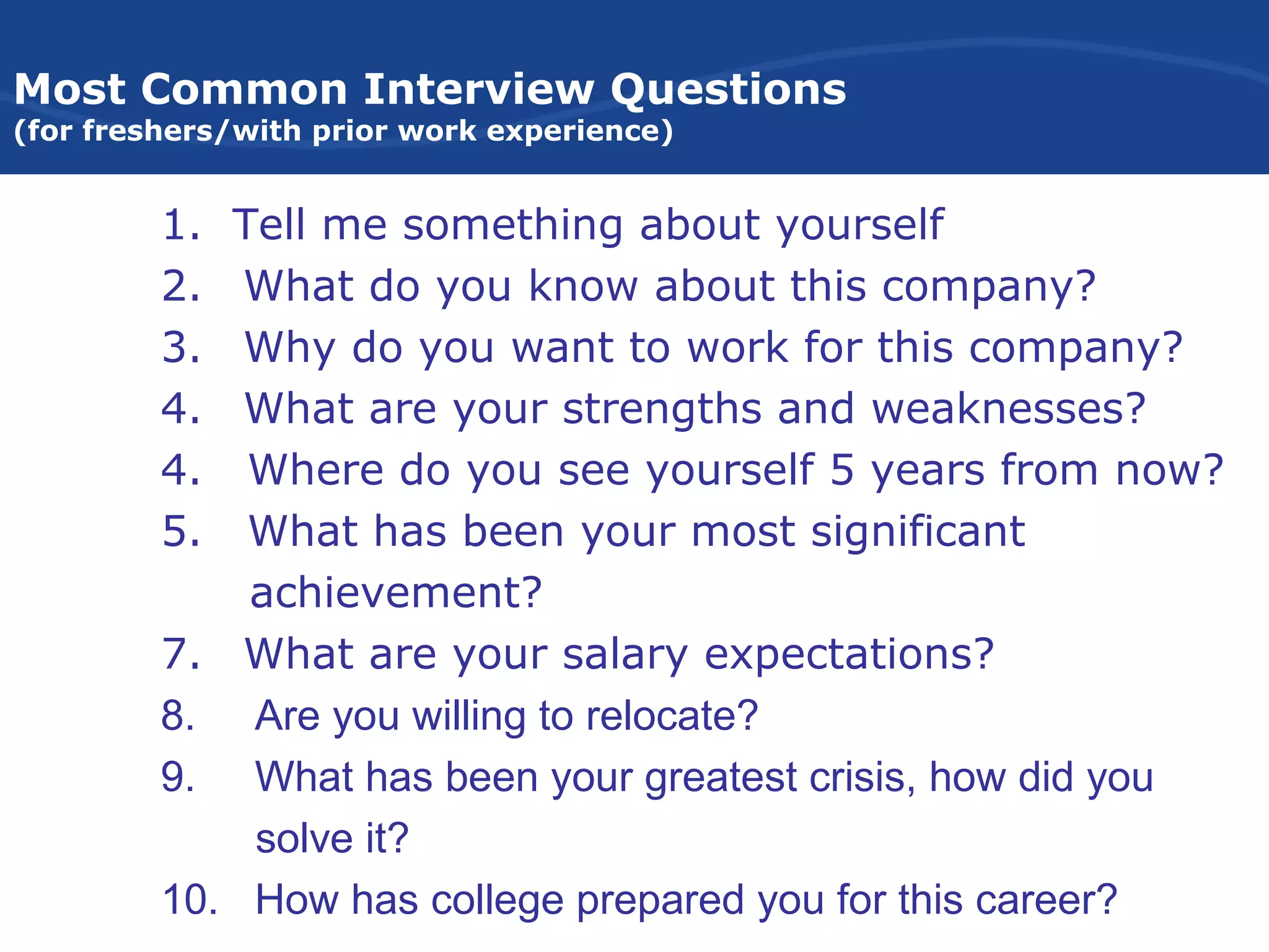 Most Common Interview Questions
(for freshers/with prior work experience)
1. Tell me something about yourself
2. What do you know about this company?
3. Why do you want to work for this company?
4. What are your strengths and weaknesses?
4. Where do you see yourself 5 years from now?
5. What has been your most significant
achievement?
7. What are your salary expectations?
8. Are you willing to relocate?
9. What has been your greatest crisis, how did you
solve it?
10. How has college prepared you for this career?
 