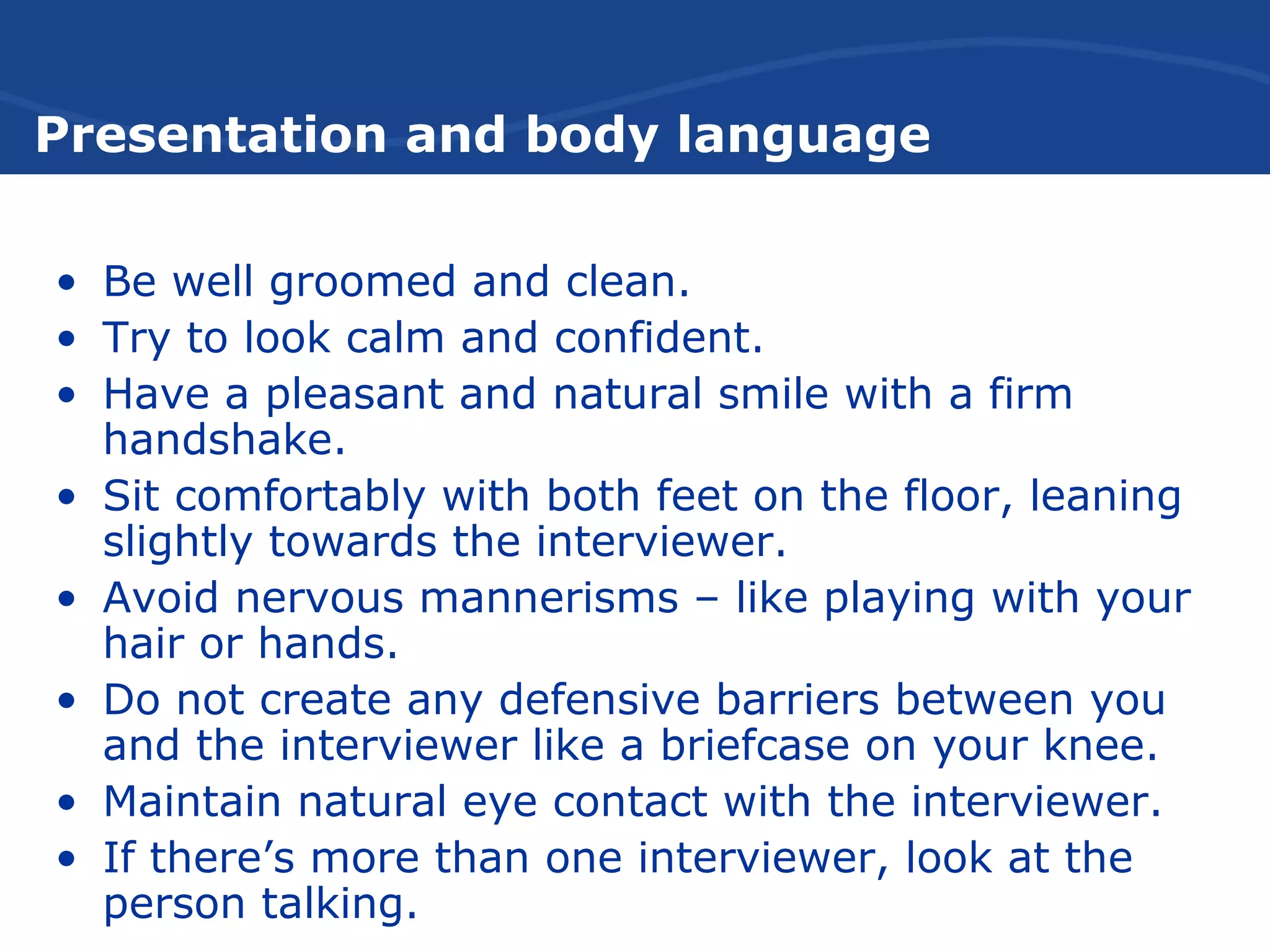 Presentation and body language
• Be well groomed and clean.
• Try to look calm and confident.
• Have a pleasant and natural smile with a firm
handshake.
• Sit comfortably with both feet on the floor, leaning
slightly towards the interviewer.
• Avoid nervous mannerisms – like playing with your
hair or hands.
• Do not create any defensive barriers between you
and the interviewer like a briefcase on your knee.
• Maintain natural eye contact with the interviewer.
• If there’s more than one interviewer, look at the
person talking.
 