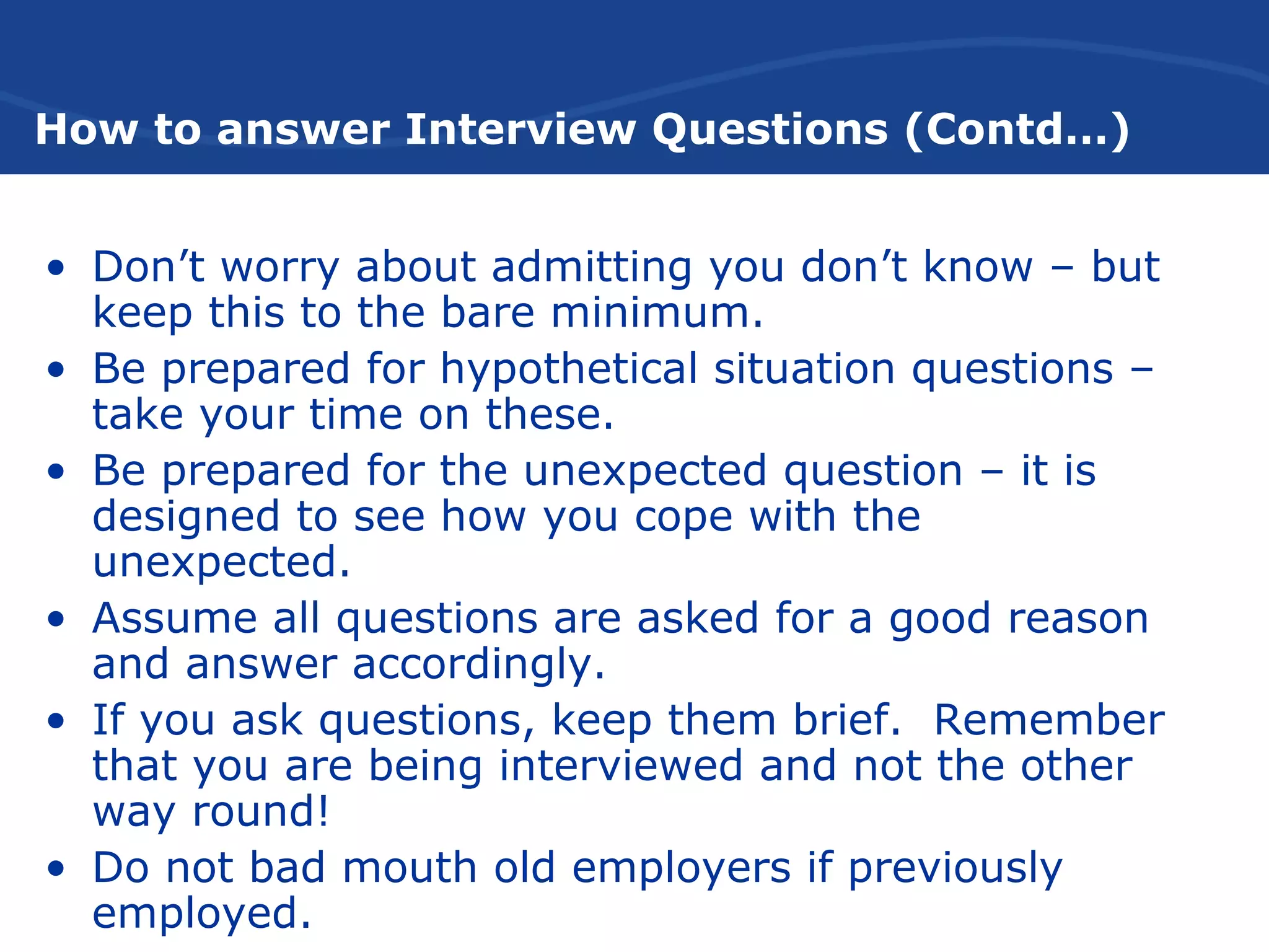 How to answer Interview Questions (Contd…)
• Don’t worry about admitting you don’t know – but
keep this to the bare minimum.
• Be prepared for hypothetical situation questions –
take your time on these.
• Be prepared for the unexpected question – it is
designed to see how you cope with the
unexpected.
• Assume all questions are asked for a good reason
and answer accordingly.
• If you ask questions, keep them brief. Remember
that you are being interviewed and not the other
way round!
• Do not bad mouth old employers if previously
employed.
 