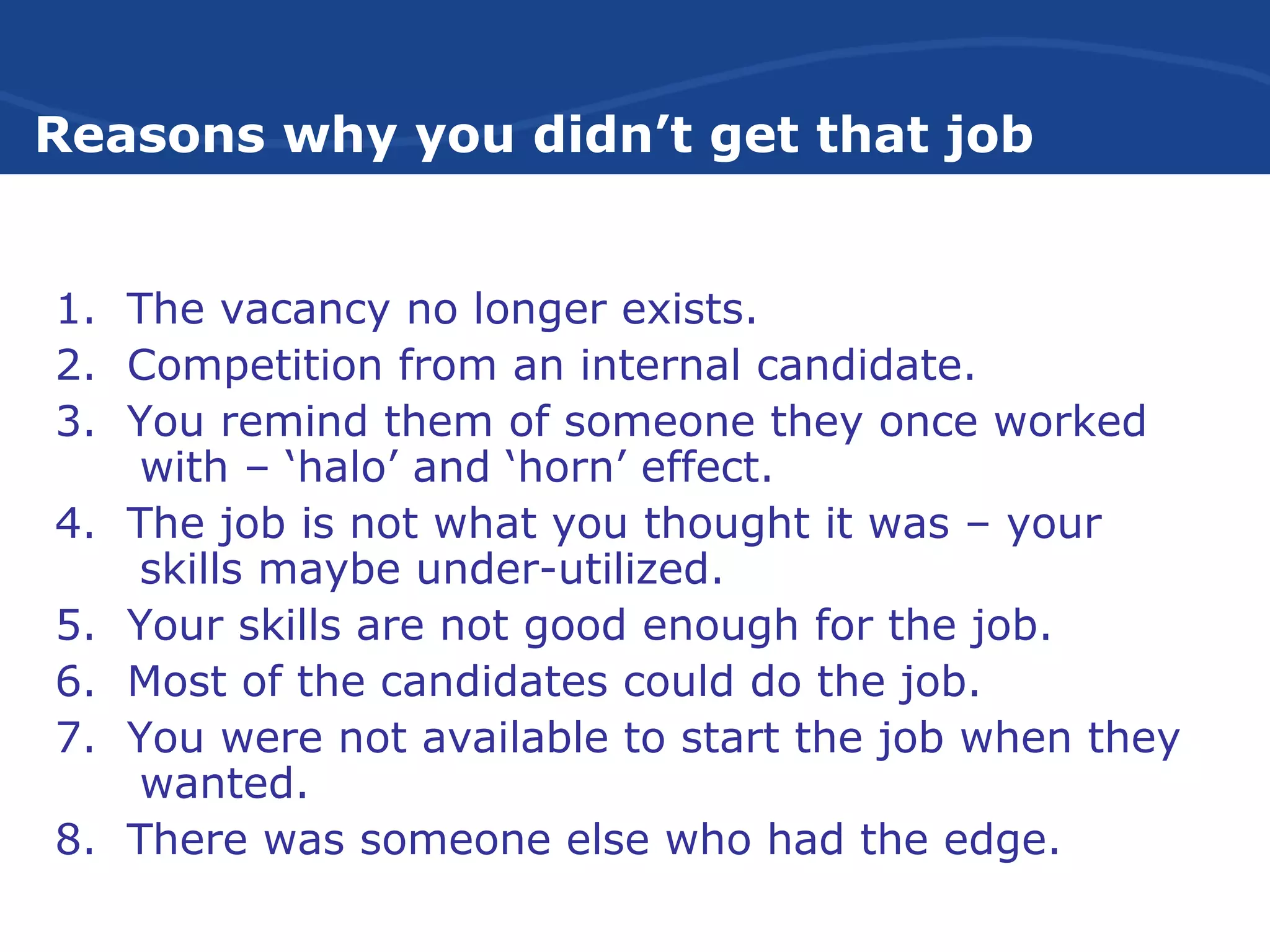 Reasons why you didn’t get that job
1. The vacancy no longer exists.
2. Competition from an internal candidate.
3. You remind them of someone they once worked
with – ‘halo’ and ‘horn’ effect.
4. The job is not what you thought it was – your
skills maybe under-utilized.
5. Your skills are not good enough for the job.
6. Most of the candidates could do the job.
7. You were not available to start the job when they
wanted.
8. There was someone else who had the edge.
 