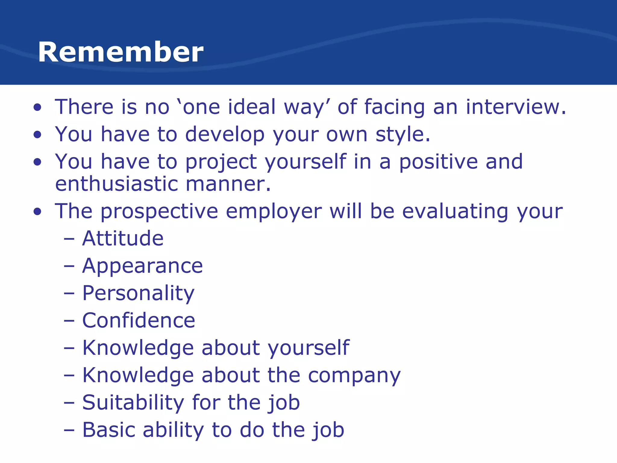Remember
• There is no ‘one ideal way’ of facing an interview.
• You have to develop your own style.
• You have to project yourself in a positive and
enthusiastic manner.
• The prospective employer will be evaluating your
– Attitude
– Appearance
– Personality
– Confidence
– Knowledge about yourself
– Knowledge about the company
– Suitability for the job
– Basic ability to do the job
 