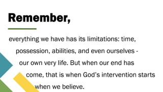Remember,
everything we have has its limitations: time,
possession, abilities, and even ourselves -
our own very life. But when our end has
come, that is when God’s intervention starts
when we believe.
 
