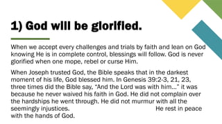 1) God will be glorified.
When we accept every challenges and trials by faith and lean on God
knowing He is in complete control, blessings will follow. God is never
glorified when one mope, rebel or curse Him.
When Joseph trusted God, the Bible speaks that in the darkest
moment of his life, God blessed him. In Genesis 39:2-3, 21, 23,
three times did the Bible say, “And the Lord was with him…” it was
because he never waived his faith in God. He did not complain over
the hardships he went through. He did not murmur with all the
seemingly injustices. He rest in peace
with the hands of God.
 