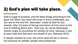 2) God’s plan will take place.
God is a god of purpose, and He does things according to His
good will. When you react with trust in every challenges, you
can see at the end the “best plan” made by God for you.
Joseph, after 13 years of facing mountains of trial came to the
end of fulfilling God’s plan. “And now, do not be distressed,
neither angry to yourselves for selling me here, because it was
to save lives that God sent me ahead of you. (Genesis 45:5)
If Joseph resisted to trust, the entire land will die in famine,
but because he yielded, people were preserved.
 