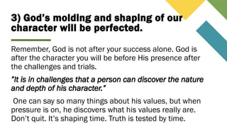 3) God’s molding and shaping of our
character will be perfected.
Remember, God is not after your success alone. God is
after the character you will be before His presence after
the challenges and trials.
”It is in challenges that a person can discover the nature
and depth of his character.”
One can say so many things about his values, but when
pressure is on, he discovers what his values really are.
Don’t quit. It’s shaping time. Truth is tested by time.
 