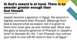 4) God’s reward is at hand. There is no
awarder greater enough than
God himself.
Joseph became a governor in Egypt, the second in
highest command after Pharaoh. Blessings from
God is beyond what we expect, but it is given to
them who never give up and neither quit. What was
the glory to become governor of Pharaoh in Joseph’s
time? In Genesis 41: 44, “I am Pharaoh, but without
your word no one will lift hand or foot in all Egypt.”
 