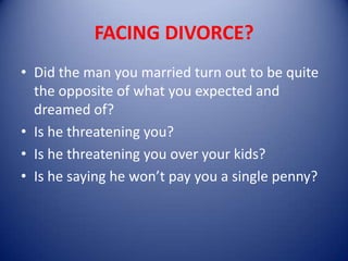 FACING DIVORCE?
• Did the man you married turn out to be quite
  the opposite of what you expected and
  dreamed of?
• Is he threatening you?
• Is he threatening you over your kids?
• Is he saying he won’t pay you a single penny?
 