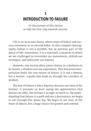 1
INTRODUCTION TO FAILURE
In the journey of life, failure
is only the first step towards success.
Life is an incessant dance, where steps of failure and suc-
cess intertwine in an eternal ballet. In this complex choreog-
raphy, failure is not a stumble, but an intrinsic part of the
dance of life. Sometimes, it is a step back, a moment in which
we are challenged to reconsider our movements, rethink our
strategies, and rediscover our balance.
However, our society often paints failure as a darkness to
be feared, a shadow over our aspirations. This distorted inter-
pretation hides the true nature of failure. It is not a demon,
but a mentor, a guide that leads us through the corridors of
wisdom.
The fear of failure is like a fog that obscures our view of the
horizon. It prevents us from seeing the opportunities that
failure can offer, the lessons it is eager to teach us. By under-
standing that failure is a path and not a destination, we begin
to see through this dense fog. We begin to see that, at the
heart of failure, lies a huge chance for growth and renewal.
 