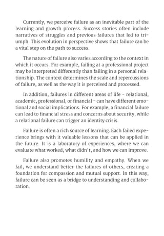 Currently, we perceive failure as an inevitable part of the
learning and growth process. Success stories often include
narratives of struggles and previous failures that led to tri-
umph. This evolution in perspective shows that failure can be
a vital step on the path to success.
The nature of failure also varies according to the context in
which it occurs. For example, failing at a professional project
may be interpreted differently than failing in a personal rela-
tionship. The context determines the scale and repercussions
of failure, as well as the way it is perceived and processed.
In addition, failures in different areas of life - relational,
academic, professional, or financial - can have different emo-
tional and social implications. For example, a financial failure
can lead to financial stress and concerns about security, while
a relational failure can trigger an identity crisis.
Failure is often a rich source of learning. Each failed expe-
rience brings with it valuable lessons that can be applied in
the future. It is a laboratory of experiences, where we can
evaluate what worked, what didn't, and how we can improve.
Failure also promotes humility and empathy. When we
fail, we understand better the failures of others, creating a
foundation for compassion and mutual support. In this way,
failure can be seen as a bridge to understanding and collabo-
ration.
 