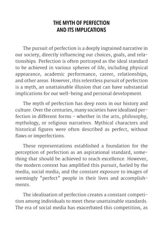 THE MYTH OF PERFECTION
AND ITS IMPLICATIONS
The pursuit of perfection is a deeply ingrained narrative in
our society, directly influencing our choices, goals, and rela-
tionships. Perfection is often portrayed as the ideal standard
to be achieved in various spheres of life, including physical
appearance, academic performance, career, relationships,
and other areas. However, this relentless pursuit of perfection
is a myth, an unattainable illusion that can have substantial
implications for our well-being and personal development.
The myth of perfection has deep roots in our history and
culture. Over the centuries, many societies have idealized per-
fection in different forms - whether in the arts, philosophy,
mythology, or religious narratives. Mythical characters and
historical figures were often described as perfect, without
flaws or imperfections.
These representations established a foundation for the
perception of perfection as an aspirational standard, some-
thing that should be achieved to reach excellence. However,
the modern context has amplified this pursuit, fueled by the
media, social media, and the constant exposure to images of
seemingly "perfect" people in their lives and accomplish-
ments.
The idealization of perfection creates a constant competi-
tion among individuals to meet these unattainable standards.
The era of social media has exacerbated this competition, as
 