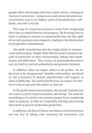 people often only display their best selves online, creating an
illusion of perfection. Comparisons with these distorted rep-
resentations lead to an endless cycle of dissatisfaction, self-
doubt, and self-criticism.
This trap of comparison prevents many from recognizing
their own accomplishments and progress. By focusing only on
what is lacking in relation to unreal perfection, we lose sight
of our own journeys and conquests, leading to the devaluation
of our genuine achievements.
The myth of perfection also has implications in interper-
sonal relationships. People often feel the need to present a fa-
çade of perfection in their relationships, hiding their weak-
nesses and difficulties. This creates an emotional disconnect
and can lead to a lack of authenticity and genuine intimacy.
In addition, when we expect others to be perfect, we are
destined to be disappointed. Healthy relationships are based
on the acceptance of mutual imperfections and support in
times of difficulty. The myth of perfection can impair the abil-
ity to truly accept and love others as they are.
In the professional environment, the pursuit of perfection
can lead to a cycle of procrastination and delays. The need for
everything to be perfect can prevent people from completing
tasks or projects, as they are constantly refining and revising
their work in pursuit of absolute perfection.
In addition, the fear of failure can lead to a lack of initiative
and the fear of taking risks necessary for innovation and
 