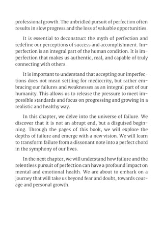 professional growth. The unbridled pursuit of perfection often
results in slow progress and the loss of valuable opportunities.
It is essential to deconstruct the myth of perfection and
redefine our perceptions of success and accomplishment. Im-
perfection is an integral part of the human condition. It is im-
perfection that makes us authentic, real, and capable of truly
connecting with others.
It is important to understand that accepting our imperfec-
tions does not mean settling for mediocrity, but rather em-
bracing our failures and weaknesses as an integral part of our
humanity. This allows us to release the pressure to meet im-
possible standards and focus on progressing and growing in a
realistic and healthy way.
In this chapter, we delve into the universe of failure. We
discover that it is not an abrupt end, but a disguised begin-
ning. Through the pages of this book, we will explore the
depths of failure and emerge with a new vision. We will learn
to transform failure from a dissonant note into a perfect chord
in the symphony of our lives.
In the next chapter, we will understand how failure and the
relentless pursuit of perfection can have a profound impact on
mental and emotional health. We are about to embark on a
journey that will take us beyond fear and doubt, towards cour-
age and personal growth.
 