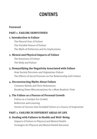 CONTENTS
Foreword
PART 1. FAILURE DEMYSTIFIED
1. Introduction to Failure
The Natural Fear of Failure
The Variable Nature of Failure
The Myth of Perfection and Its Implications
2. Mental and Physical Impacts of Failure
The Emotions of Failure
The Body and Failure
3. Demystifying the Negativity Associated with Failure
How Society Perceives and Stigmatizes Failure
The Effects of Social Pressure on Our Relationship with Failure
4. Deconstructing Myths About Failure
Common Beliefs and Their Refutations
Breaking Down Misconceptions for a More Realistic View
5. The Failure as a Process of Personal Growth
Failure as a Catalyst for Growth
Reflection and Learning
Stories of Success that Included Failure as a Source of Inspiration
PART 2. FAILURE IN DIFFERENT AREAS OF LIFE
6. Dealing with Failures in Health and Well-Being
Impacts of Failure in Physical and Mental Health
Strategies for Physical and Mental Health Recovery
 