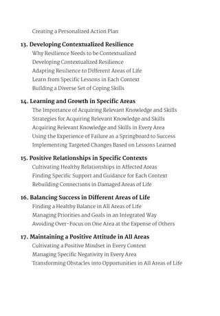 Creating a Personalized Action Plan
13. Developing Contextualized Resilience
Why Resilience Needs to be Contextualized
Developing Contextualized Resilience
Adapting Resilience to Different Areas of Life
Learn from Specific Lessons in Each Context
Building a Diverse Set of Coping Skills
14. Learning and Growth in Specific Areas
The Importance of Acquiring Relevant Knowledge and Skills
Strategies for Acquiring Relevant Knowledge and Skills
Acquiring Relevant Knowledge and Skills in Every Area
Using the Experience of Failure as a Springboard to Success
Implementing Targeted Changes Based on Lessons Learned
15. Positive Relationships in Specific Contexts
Cultivating Healthy Relationships in Affected Areas
Finding Specific Support and Guidance for Each Context
Rebuilding Connections in Damaged Areas of Life
16. Balancing Success in Different Areas of Life
Finding a Healthy Balance in All Areas of Life
Managing Priorities and Goals in an Integrated Way
Avoiding Over-Focus on One Area at the Expense of Others
17. Maintaining a Positive Attitude in All Areas
Cultivating a Positive Mindset in Every Context
Managing Specific Negativity in Every Area
Transforming Obstacles into Opportunities in All Areas of Life
 