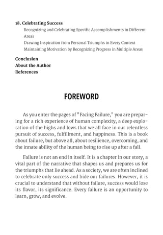 18. Celebrating Success
Recognizing and Celebrating Specific Accomplishments in Different
Areas
Drawing Inspiration from Personal Triumphs in Every Context
Maintaining Motivation by Recognizing Progress in Multiple Areas
Conclusion
About the Author
References
FOREWORD
As you enter the pages of "Facing Failure," you are prepar-
ing for a rich experience of human complexity, a deep explo-
ration of the highs and lows that we all face in our relentless
pursuit of success, fulfillment, and happiness. This is a book
about failure, but above all, about resilience, overcoming, and
the innate ability of the human being to rise up after a fall.
Failure is not an end in itself. It is a chapter in our story, a
vital part of the narrative that shapes us and prepares us for
the triumphs that lie ahead. As a society, we are often inclined
to celebrate only success and hide our failures. However, it is
crucial to understand that without failure, success would lose
its flavor, its significance. Every failure is an opportunity to
learn, grow, and evolve.
 