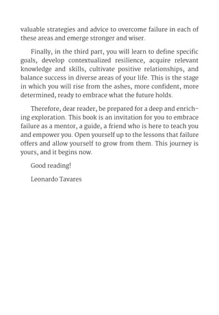 valuable strategies and advice to overcome failure in each of
these areas and emerge stronger and wiser.
Finally, in the third part, you will learn to define specific
goals, develop contextualized resilience, acquire relevant
knowledge and skills, cultivate positive relationships, and
balance success in diverse areas of your life. This is the stage
in which you will rise from the ashes, more confident, more
determined, ready to embrace what the future holds.
Therefore, dear reader, be prepared for a deep and enrich-
ing exploration. This book is an invitation for you to embrace
failure as a mentor, a guide, a friend who is here to teach you
and empower you. Open yourself up to the lessons that failure
offers and allow yourself to grow from them. This journey is
yours, and it begins now.
Good reading!
Leonardo Tavares
 