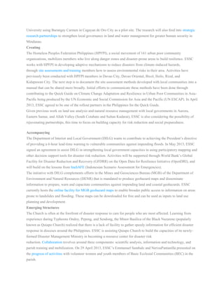 University using Barangay Carmen in Cagayan de Oro City as a pilot site. The research will also feed into strategic
research partnerships to strengthen local governance in land and water management for greater human security in
Mindanao.
Creating
The Homeless Peoples Federation Philippines (HPFPI), a social movement of 161 urban poor community
organizations, mobilizes members who live along danger zones and disaster-prone areas to build resilience. ESSC
works with HPFPI in developing adaptive mechanisms to reduce disasters from climate-induced hazards,
through site assessments and training members how to assess environmental risks in their area. Activities have
previously been conducted with HPFPI members in Davao City, Davao Oriental, Bicol, Iloilo, Rizal, and
Kidapawan City. The next step is to document the site assessment methods developed with local communities into a
manual that can be shared more broadly. Initial efforts to communicate these methods have been done through
contributing to the Quick Guide on Climate Change Adaptation and Resilience in Urban Poor Communities in Asia-
Pacific being produced by the UN Economic and Social Commission for Asia and the Pacific (UN ESCAP). In April
2013, ESSC agreed to be one of the rollout partners in the Philippines for the Quick Guide.
Given previous work on land use analysis and natural resource management with local governments in Aurora,
Eastern Samar, and Allah Valley (South Cotabato and Sultan Kudarat), ESSC is also considering the possibility of
rejuvenating partnerships, this time to focus on building capacity for risk reduction and social preparedness.
Accompanying
The Department of Interior and Local Government (DILG) wants to contribute to achieving the President’s directive
of providing a 6-hour lead-time warning to vulnerable communities against impending floods. In May 2013, ESSC
signed an agreement to assist DILG in strengthening local government capacities in using participatory mapping and
other decision support tools for disaster risk reduction. Activities will be supported through World Bank’s Global
Facility for Disaster Reduction and Recovery (GFDRR) on the Open Data for Resilience Initiative (OpenDRI), and
will build on the lessons from InaSAFE (Indonesian Scenario Assessment for Emergencies).
The initiative with DILG complements efforts in the Mines and Geosciences Bureau (MGB) of the Department of
Environment and Natural Resources (DENR) that is mandated to produce geohazard maps and disseminate
information to prepare, warn and capacitate communities against impending land and coastal geohazards. ESSC
currently hosts the online facility for MGB geohazard maps to enable broader public access to information on areas
prone to landslides and flooding. These maps can be downloaded for free and can be used as inputs to land use
planning and development.
Emerging Structures
The Church is often at the forefront of disaster response to care for people who are most affected. Learning from
experience during Typhoons Ondoy, Pepeng, and Sendong, the Minor Basilica of the Black Nazarene (popularly
known as Quiapo Church) realized that there is a lack of facility to gather speedy information for efficient disaster
response in dioceses around the Philippines. ESSC is assisting Quiapo Church to build the capacities of its newly-
formed Disaster Management Ministry in becoming a resource center for disaster risk
reduction. Collaboration revolves around three components: scientific analysis, information and technology, and
parish training and mobilization. On 29 April 2013, ESSC’s Emmanuel Sambale and NerizaPantanilla presented on
the progress of activities with volunteer women and youth members of Basic Ecclesial Communities (BEC) in the
parish.
 