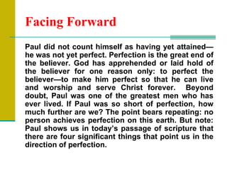 Facing Forward
Paul did not count himself as having yet attained—
he was not yet perfect. Perfection is the great end of
the believer. God has apprehended or laid hold of
the believer for one reason only: to perfect the
believer—to make him perfect so that he can live
and worship and serve Christ forever. Beyond
doubt, Paul was one of the greatest men who has
ever lived. If Paul was so short of perfection, how
much further are we? The point bears repeating: no
person achieves perfection on this earth. But note:
Paul shows us in today‘s passage of scripture that
there are four significant things that point us in the
direction of perfection.
 