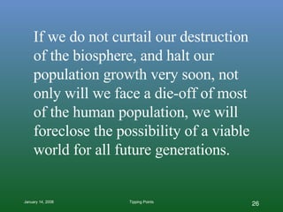 If we do not curtail our destruction of the biosphere, and halt our population growth very soon, not only will we face a die-off of most of the human population, we will foreclose the possibility of a viable world for all future generations. 