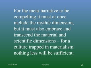 For the meta-narrative to be compelling it must at once include the mythic dimension, but it must also embrace and transcend the material and scientific dimensions – for a culture trapped in materialism nothing less will be sufficient.   