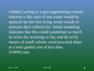 Global Cooling is a geo-engineering scheme wherein a fine mist of sea water would be sprayed up into low-lying ocean clouds to increase their reflectivity. Initial modeling indicates that this could counteract as much as twice the warming so far, and do so by means of small robotic wind powered ships at a total global cost of less than $100M/year. 