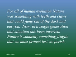 For all of human evolution Nature was something with teeth and claws that could jump out of the dark and eat you.  Now, in a single generation that situation has been inverted. Nature is suddenly something fragile that we must protect lest we perish. 