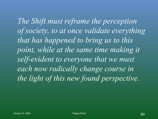 The Shift must reframe the perception  of society, to at once validate everything that has happened to bring us to this point, while at the same time making it self-evident to everyone that we must each now radically change course in  the light of this new found perspective. 