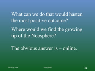 What can we do that would hasten the most positive outcome? Where would we find the growing tip of the Noosphere? The obvious answer is – online. 
