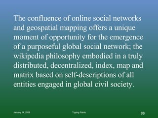 The confluence of online social networks and geospatial mapping offers a unique moment of opportunity for the emergence of a purposeful global social network; the wikipedia philosophy embodied in a truly distributed, decentralized, index, map and matrix based on self-descriptions of all entities engaged in global civil society. 