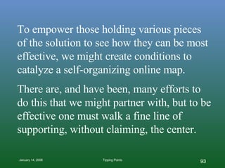 To empower those holding various pieces of the solution to see how they can be most effective, we might create conditions to catalyze a self-organizing online map. There are, and have been, many efforts to do this that we might partner with, but to be effective one must walk a fine line of supporting, without claiming, the center. 