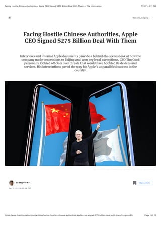 7/12/21, 6:11 PM
Facing Hostile Chinese Authorities, Apple CEO Signed $275 Billion Deal With Them — The Information
Page 1 of 10
https://www.theinformation.com/articles/facing-hostile-chinese-authorities-apple-ceo-signed-275-billion-deal-with-them?rc=gxnm89
Apple CEO Tim Cook. Photo collage by Haejin Park. Photos by Bloomberg
By
By
Dec. 7, 2021 6:00 AM PST
Facing Hostile Chinese Authorities, Apple
CEO Signed $275 Billion Deal With Them
Interviews and internal Apple documents provide a behind-the-scenes look at how the
company made concessions to Beijing and won key legal exemptions. CEO Tim Cook
personally lobbied oﬃcials over threats that would have hobbled its devices and
services. His interventions paved the way for Apple’s unparalleled success in the
country.
Wayne Ma
Wayne Ma
Wayne Ma
Wayne Ma
Wayne Ma
Wayne Ma
Wayne Ma
Wayne Ma
Wayne Ma
Wayne Ma
Wayne Ma
Wayne Ma
Wayne Ma
Wayne Ma
Wayne Ma
Wayne Ma
Wayne Ma
Wayne Ma
Wayne Ma
Wayne Ma
Wayne Ma
Wayne Ma
Wayne Ma
Wayne Ma Share article
Share article
!
Welcome, Gregory
" #
 