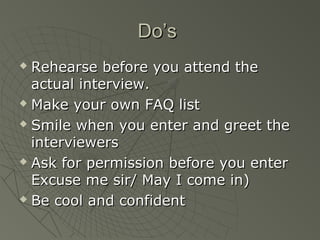 Do’s
 Rehearse before you attend the
  actual interview.
 Make your own FAQ list

 Smile when you enter and greet the

  interviewers
 Ask for permission before you enter

  Excuse me sir/ May I come in)
 Be cool and confident
 