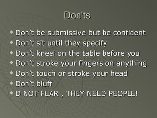 Don'ts
 Don’t be submissive but be confident
 Don’t sit until they specify

 Don’t kneel on the table before you

 Don’t stroke your fingers on anything

 Don’t touch or stroke your head

 Don’t bluff

 D NOT FEAR , THEY NEED PEOPLE!
 