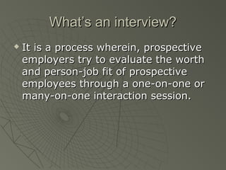 What’s an interview?
   It is a process wherein, prospective
    employers try to evaluate the worth
    and person-job fit of prospective
    employees through a one-on-one or
    many-on-one interaction session.
 