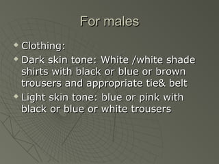 For males
 Clothing:
 Dark skin tone: White /white shade

  shirts with black or blue or brown
  trousers and appropriate tie& belt
 Light skin tone: blue or pink with

  black or blue or white trousers
 