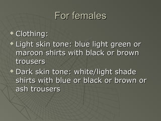 For females
 Clothing:
 Light skin tone: blue light green or

  maroon shirts with black or brown
  trousers
 Dark skin tone: white/light shade

  shirts with blue or black or brown or
  ash trousers
 