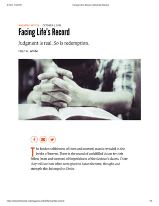 6/1/23, 1:52 PM Facing Life’s Record | Adventist Review
https://adventistreview.org/magazine-article/facing-lifes-record/ 1/6
MAGAZINE ARTICLE OCTOBER 5, 2018
Facing Life’s Record
Judgment is real. So is redemption.
Ellen G. White
T
he hidden selfishness of [men and women] stands revealed in the
books of heaven. There is the record of unfulfilled duties to their
fellow [men and women], of forgetfulness of the Saviour’s claims. There
they will see how often were given to Satan the time, thought, and
strength that belonged to Christ.
 