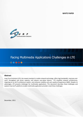 Facing Multimedia Applications Challenges in LTE




                                                                                            WHITE PAPER




         Facing Multimedia Applications Challenges in LTE




Abstract
Long-Term Evolution (LTE), the newest standard in mobile network technology, offers high bandwidth, improves end-
users’ throughput and sector capacity, and reduces user-plane latency. LTE simplifies network architectures,
migrating to an all-IP architecture system, and enhances mobility and user quality-of-experience (QOE). Despite its
advantages, LTE presents challenges for multimedia applications. This document describes these challenges and
explains how Surf's platforms enable multimedia application providers meet these challenges




December, 2011




                                                         i
 