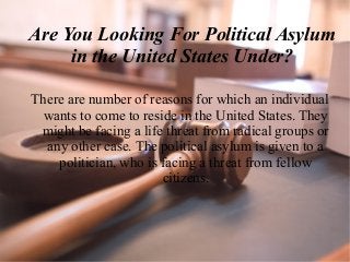 Are You Looking For Political Asylum
in the United States Under?
There are number of reasons for which an individual
wants to come to reside in the United States. They
might be facing a life threat from radical groups or
any other case. The political asylum is given to a
politician, who is facing a threat from fellow
citizens.
 