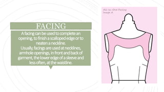 Afacingcanbeusedtocompletean
opening,tofinishascallopededgeorto
neatenaneckline.
Usually,facingsareusedatnecklines,
armholeopenings,infrontandbackof
garment,theloweredgeofasleeveand
lessoften,atthewaistline.
FACING
 