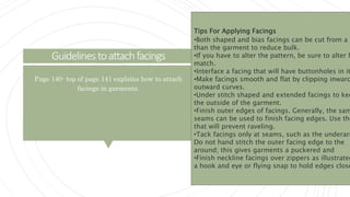 Guidelinestoattachfacings
Page 140- top of page 141 explains how to attach
facings in garments.
Tips For Applying Facings
•Both shaped and bias facings can be cut from a f
than the garment to reduce bulk.
•If you have to alter the pattern, be sure to alter f
match.
•Interface a facing that will have buttonholes in it
•Make facings smooth and flat by clipping inward
outward curves.
•Under stitch shaped and extended facings to kee
the outside of the garment.
•Finish outer edges of facings. Generally, the sam
seams can be used to finish facing edges. Use the
that will prevent raveling.
•Tack facings only at seams, such as the underarm
Do not hand stitch the outer facing edge to the
around; this gives garments a puckered and
•Finish neckline facings over zippers as illustrated
a hook and eye or flying snap to hold edges close
 
