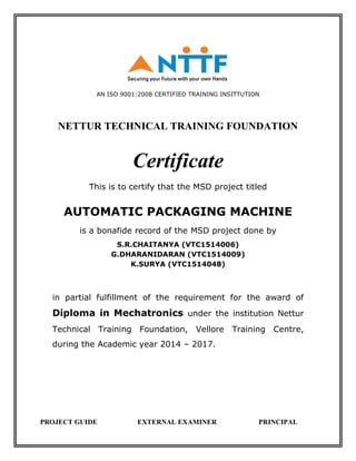 AN ISO 9001:2008 CERTIFIED TRAINING INSITTUTION
NETTUR TECHNICAL TRAINING FOUNDATION
Certificate
This is to certify that the MSD project titled
AUTOMATIC PACKAGING MACHINE
is a bonafide record of the MSD project done by
S.R.CHAITANYA (VTC1514006)
G.DHARANIDARAN (VTC1514009)
K.SURYA (VTC1514048)
in partial fulfillment of the requirement for the award of
Diploma in Mechatronics under the institution Nettur
Technical Training Foundation, Vellore Training Centre,
during the Academic year 2014 – 2017.
PROJECT GUIDE EXTERNAL EXAMINER PRINCIPAL
 