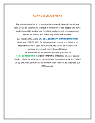 ACKNOWLEDGEMENT
The satisfaction that accompanies the successful completion of any
task would be incomplete without the mention of the people who have
made it possible, and whose constant guidance and encouragement
served as a boon and made any effort with success.
Our heartfelt thanks to LT. COL. (RETD) V. SUNDARAMURTHY
(Principal of NTTF VTC) for allowing us to pursue our Diploma in
Mechatronics final year MSD project. His words of wisdom and
patience were much more than a blessing.
We would like to express our sincere gratitude to
Mr K. SURENDHAR (SENIOR TRAINING OFFICER), also our special
thanks to him for allowing us to undertake the project work and helped
us by providing useful data and information relevant to complete our
MSD project.
 