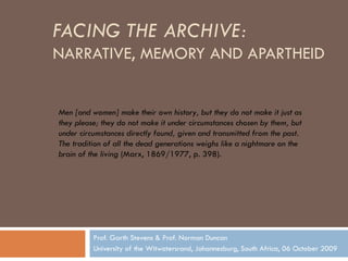 FACING THE ARCHIVE:   NARRATIVE, MEMORY AND APARTHEID Prof. Garth Stevens & Prof. Norman Duncan University of the Witwatersrand, Johannesburg, South Africa, 06 October 2009 Men [and women] make their own history, but they do not make it just as they please; they do not make it under circumstances chosen by them, but under circumstances directly found, given and transmitted from the past. The tradition of all the dead generations weighs like a nightmare on the brain of the living  (Marx, 1869/1977, p. 398). 
